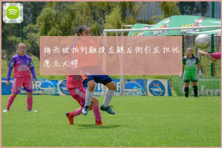 梅西被拍到触摸左腿后侧引发担忧愿无大碍