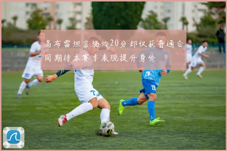 乌布雷坦言场均20分却仅获普通合同期待本赛季表现提升身价