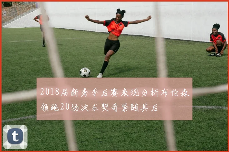 2018届新秀季后赛表现分析布伦森领跑20场次东契奇紧随其后