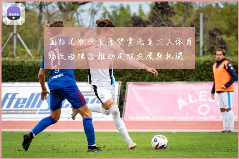 国际足联代表团赞赏北京工人体育场改造理念推动足球发展新机遇