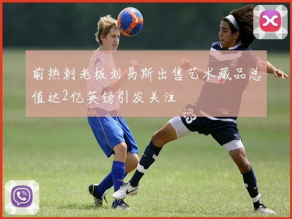 前热刺老板刘易斯出售艺术藏品总值达2亿英镑引发关注