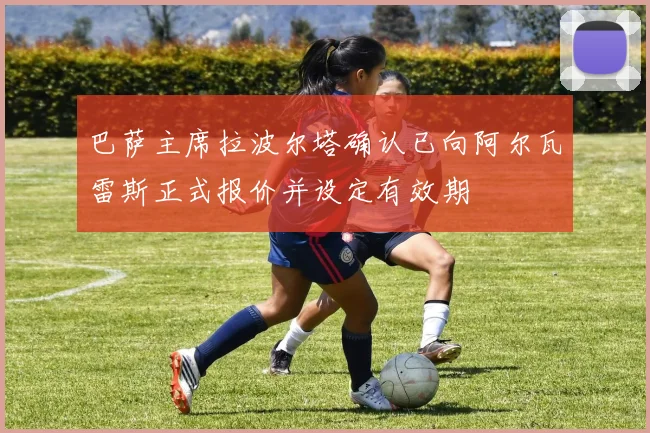 巴萨主席拉波尔塔确认已向阿尔瓦雷斯正式报价并设定有效期