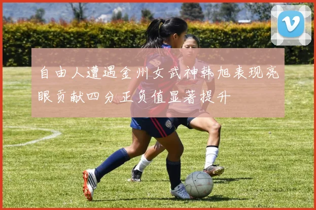 自由人遭遇金州女武神韩旭表现亮眼贡献四分正负值显著提升