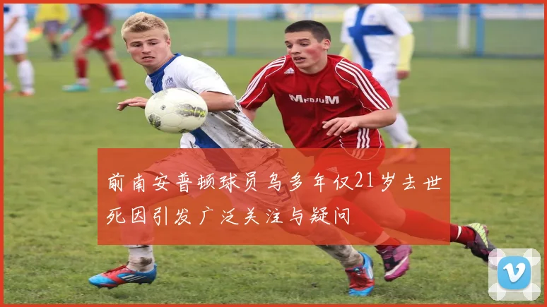 前南安普顿球员乌多年仅21岁去世死因引发广泛关注与疑问