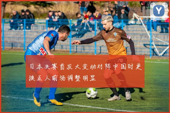 日本决赛首发大变动对阵中国时更换五人前场调整明显